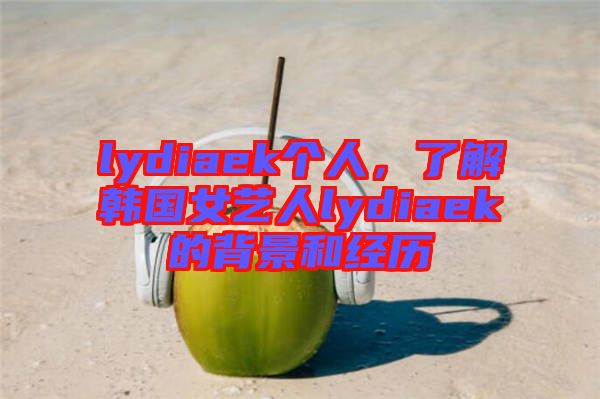 lydiaek個(gè)人，了解韓國女藝人lydiaek的背景和經(jīng)歷