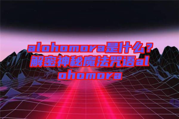 alohomora是什么？解密神秘魔法咒語alohomora