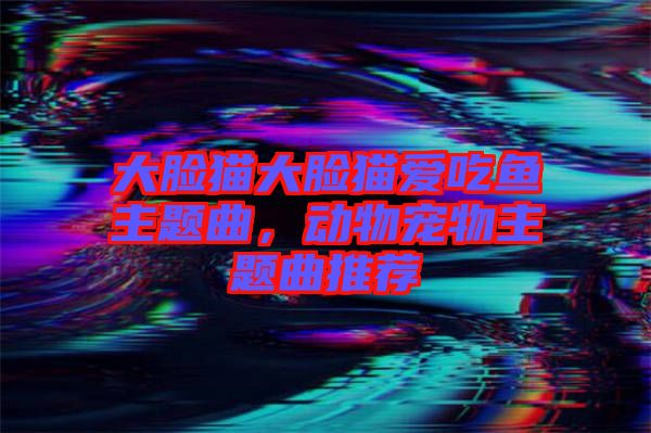 大臉貓大臉貓愛吃魚主題曲，動(dòng)物寵物主題曲推薦