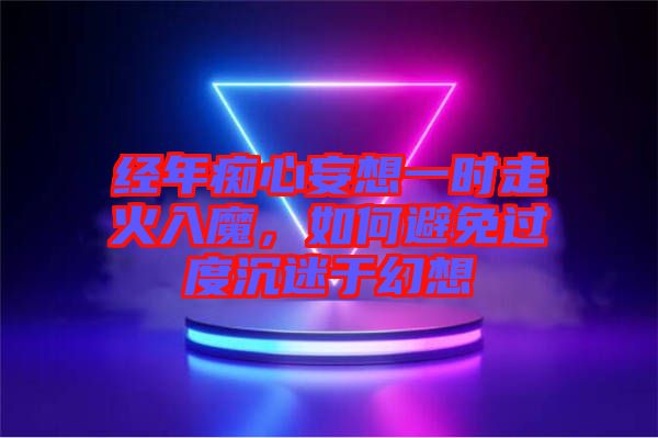 經年癡心妄想一時走火入魔，如何避免過度沉迷于幻想