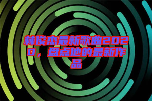 林俊杰最新歌曲2020，盤點他的最新作品