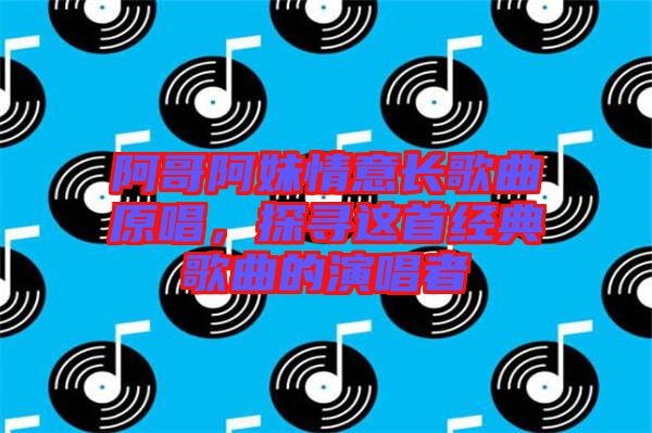 阿哥阿妹情意長歌曲原唱，探尋這首經典歌曲的演唱者