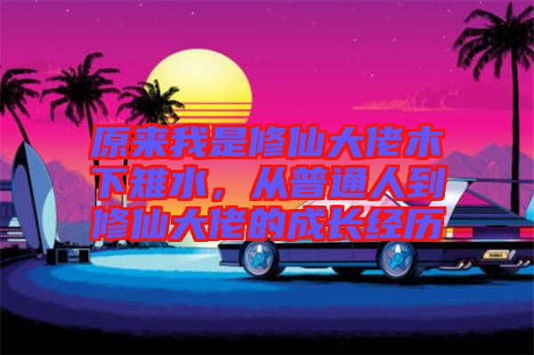 原來(lái)我是修仙大佬木下雉水，從普通人到修仙大佬的成長(zhǎng)經(jīng)歷