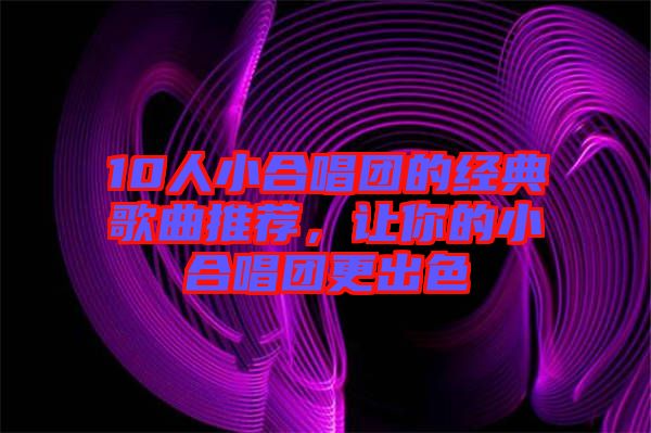 10人小合唱團的經(jīng)典歌曲推薦，讓你的小合唱團更出色