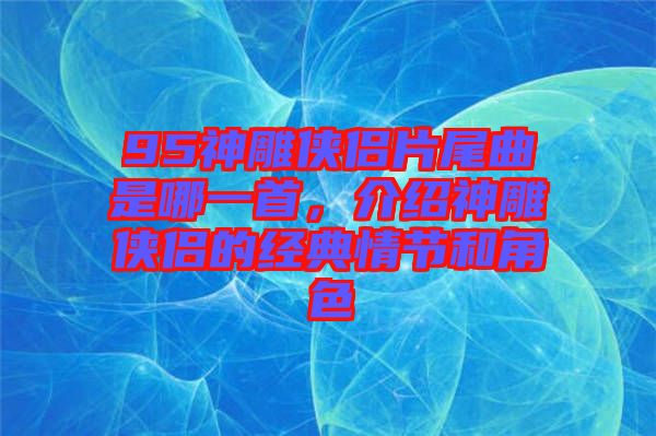 95神雕俠侶片尾曲是哪一首，介紹神雕俠侶的經(jīng)典情節(jié)和角色