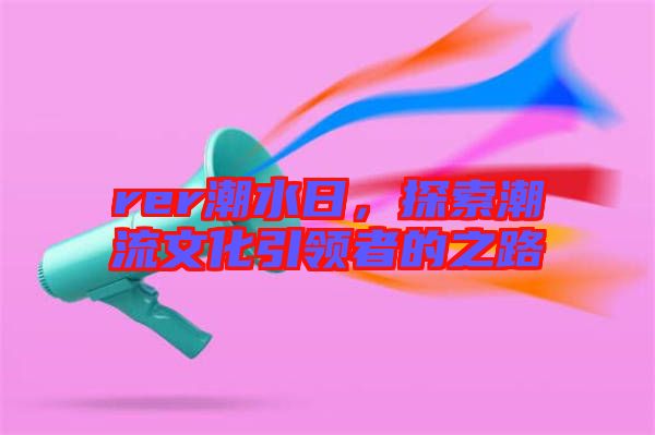 rer潮水日，探索潮流文化引領(lǐng)者的之路