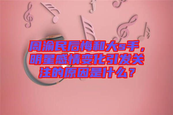 周渝民后悔和大s手，明星感情變化引發(fā)關(guān)注的原因是什么？