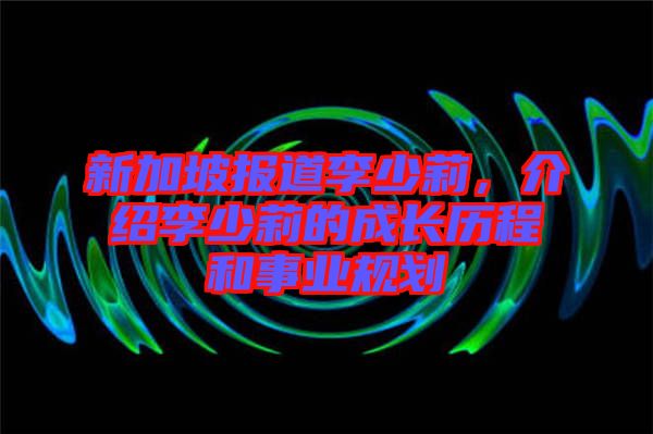 新加坡報道李少莉，介紹李少莉的成長歷程和事業(yè)規(guī)劃