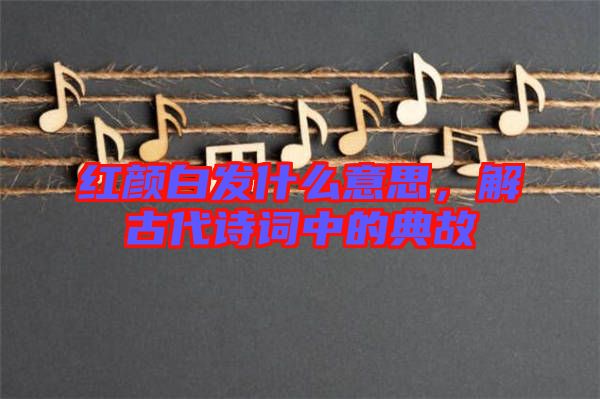 紅顏白發(fā)什么意思，解古代詩詞中的典故