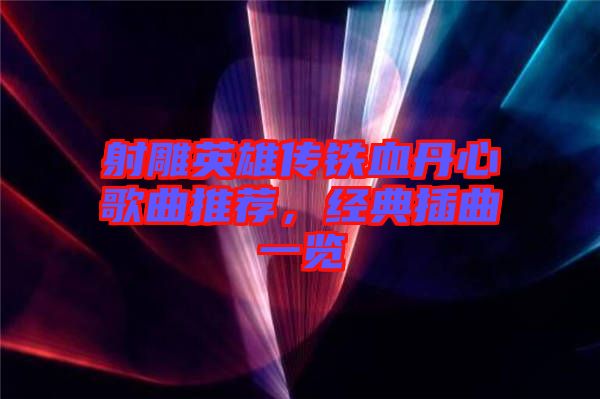 射雕英雄傳鐵血丹心歌曲推薦，經(jīng)典插曲一覽