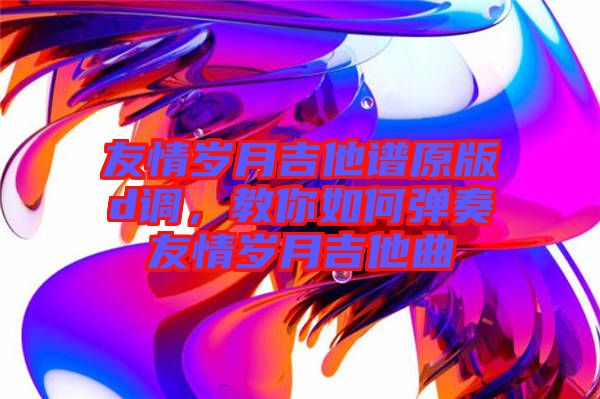 友情歲月吉他譜原版d調(diào)，教你如何彈奏友情歲月吉他曲