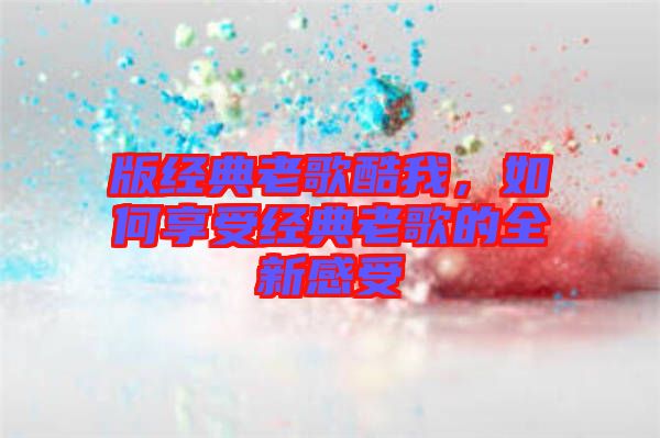 版經(jīng)典老歌酷我，如何享受經(jīng)典老歌的全新感受