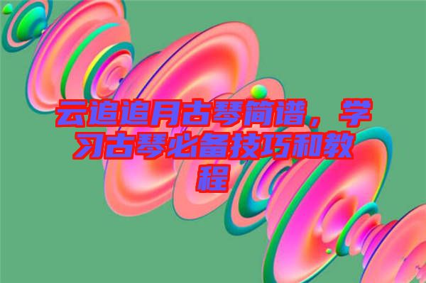 云追追月古琴簡譜，學(xué)習(xí)古琴必備技巧和教程