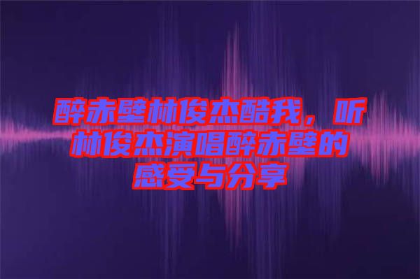 醉赤壁林俊杰酷我，聽林俊杰演唱醉赤壁的感受與分享