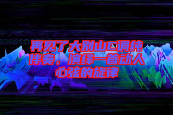 再見了大別山C調純伴奏，演繹一首動人心弦的旋律