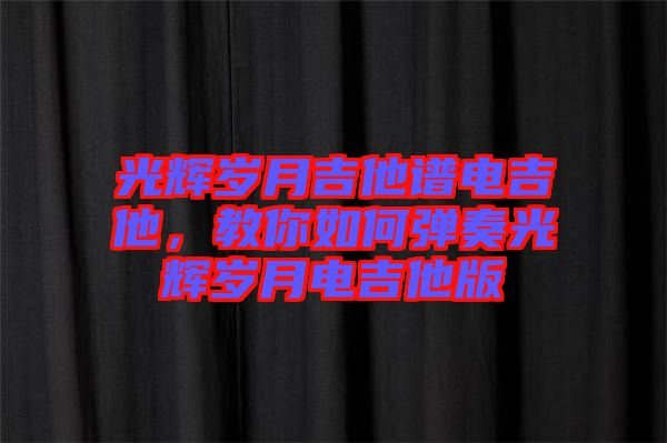 光輝歲月吉他譜電吉他，教你如何彈奏光輝歲月電吉他版