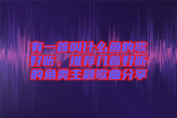 有一首叫什么魚的歌好聽，推薦幾首好聽的魚類主題歌曲分享