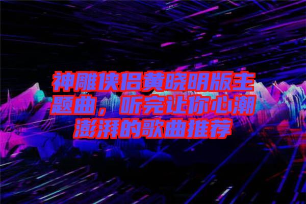 神雕俠侶黃曉明版主題曲，聽完讓你心潮澎湃的歌曲推薦