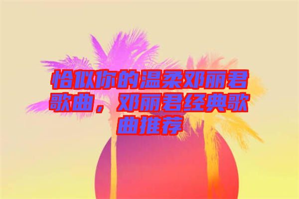 恰似你的溫柔鄧麗君歌曲，鄧麗君經(jīng)典歌曲推薦