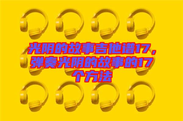 光陰的故事吉他譜17，彈奏光陰的故事的17個方法