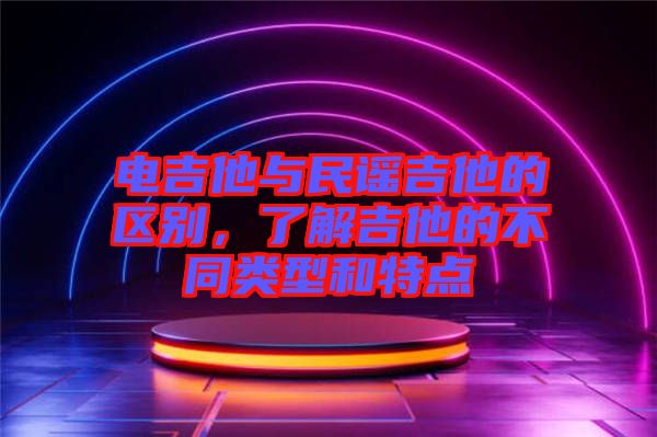 電吉他與民謠吉他的區(qū)別，了解吉他的不同類型和特點(diǎn)