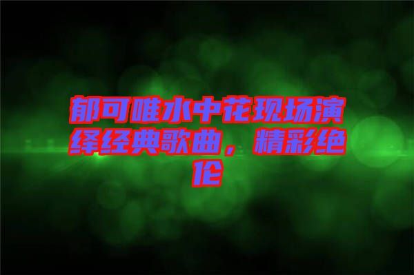 郁可唯水中花現(xiàn)場(chǎng)演繹經(jīng)典歌曲，精彩絕倫