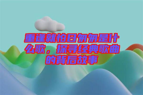 重逢就怕日匆匆是什么歌，探尋經(jīng)典歌曲的背后故事