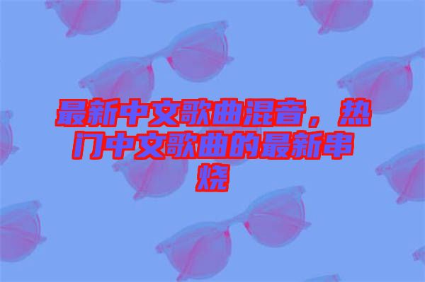 最新中文歌曲混音，熱門中文歌曲的最新串燒