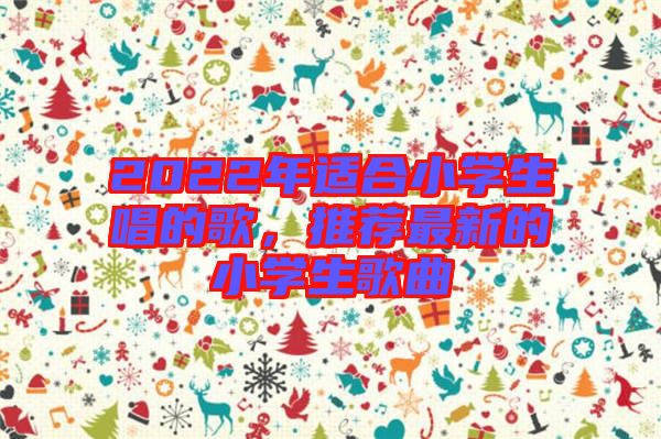 2022年適合小學(xué)生唱的歌，推薦最新的小學(xué)生歌曲