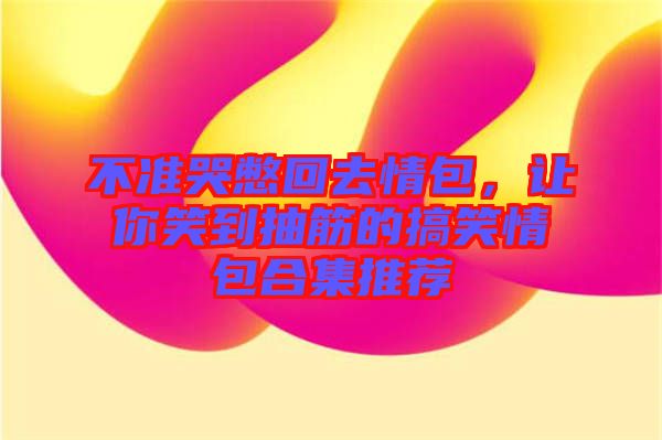 不準(zhǔn)哭憋回去情包，讓你笑到抽筋的搞笑情包合集推薦