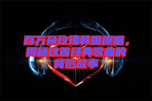 百萬朵玫瑰韓國原唱，揭秘這首經(jīng)典歌曲的背后故事