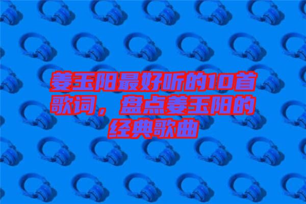 姜玉陽最好聽的10首歌詞，盤點姜玉陽的經典歌曲