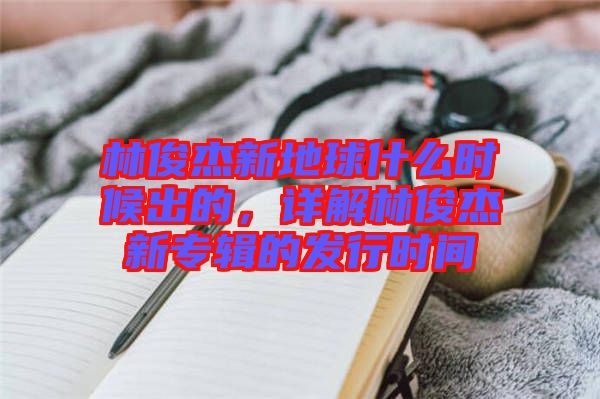 林俊杰新地球什么時候出的，詳解林俊杰新專輯的發(fā)行時間