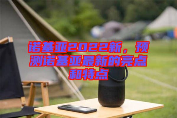 諾基亞2022新，預(yù)測諾基亞最新的亮點和特點