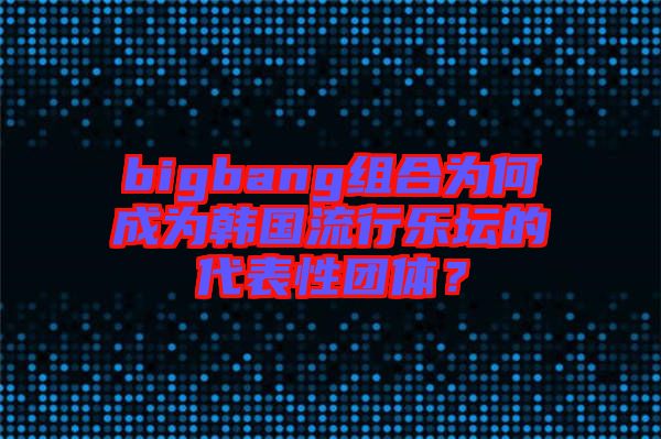 bigbang組合為何成為韓國流行樂壇的代表性團體？