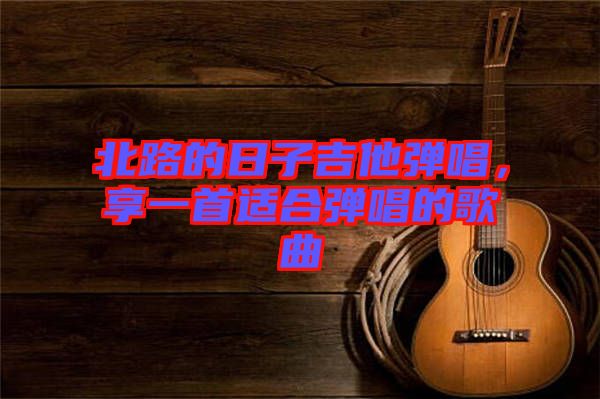 北路的日子吉他彈唱，享一首適合彈唱的歌曲