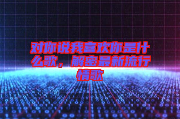 對你說我喜歡你是什么歌，解密最新流行情歌