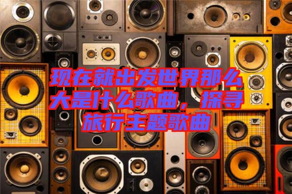 現在就出發(fā)世界那么大是什么歌曲，探尋旅行主題歌曲