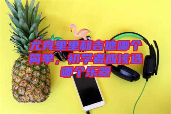 尤克里里和吉他哪個(gè)簡單，初學(xué)者應(yīng)該選哪個(gè)樂器