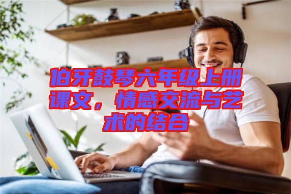 伯牙鼓琴六年級(jí)上冊(cè)課文，情感交流與藝術(shù)的結(jié)合