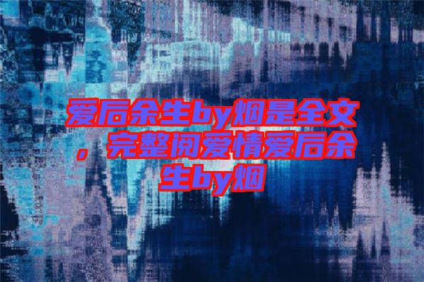 愛后余生by煙是全文，完整閱愛情愛后余生by煙