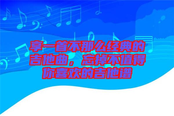 享一首不那么經(jīng)典的吉他曲，忘掉不值得你喜歡的吉他譜