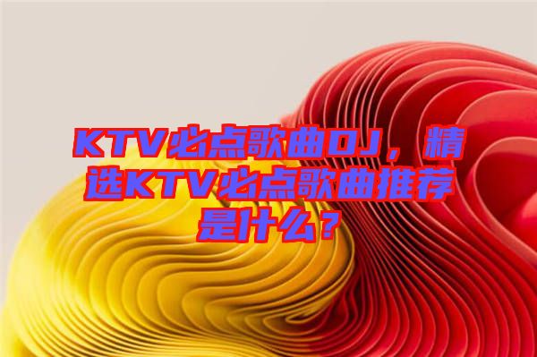 KTV必點歌曲DJ，精選KTV必點歌曲推薦是什么？