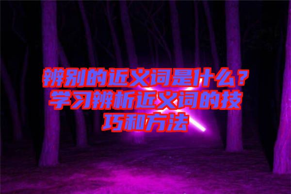 辨別的近義詞是什么？學(xué)習(xí)辨析近義詞的技巧和方法