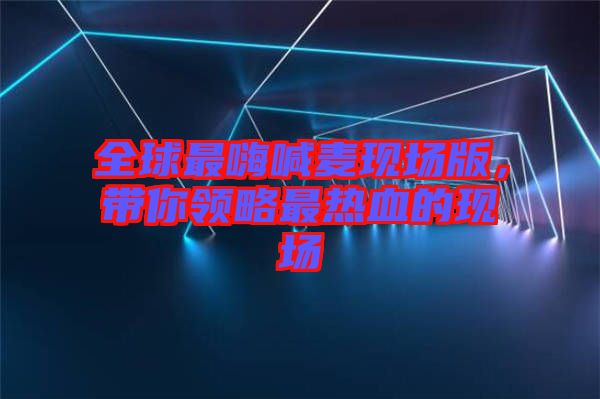 全球最嗨喊麥現(xiàn)場版，帶你領(lǐng)略最熱血的現(xiàn)場