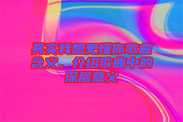 其實(shí)我想更懂你歌曲含義，介紹歌曲中的深層意義