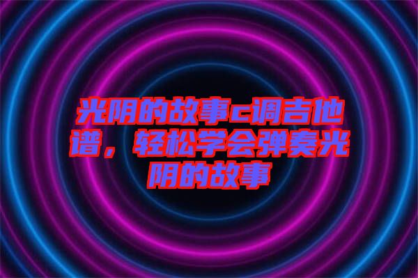 光陰的故事c調(diào)吉他譜，輕松學(xué)會(huì)彈奏光陰的故事