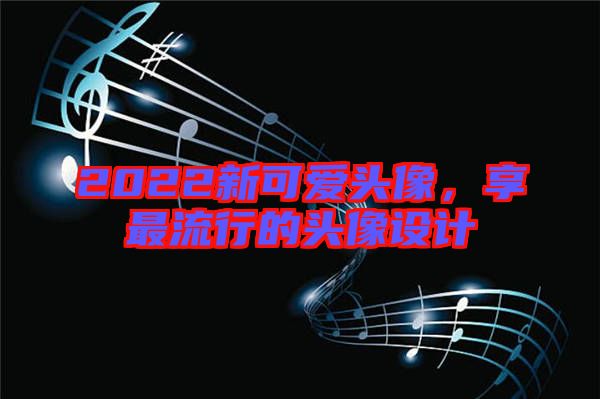 2022新可愛(ài)頭像，享最流行的頭像設(shè)計(jì)