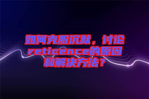 如何克服沉默，討論reticence的原因和解決方法？