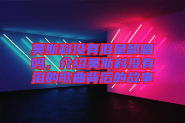 莫斯科沒有淚是翻唱嗎，介紹莫斯科沒有淚的歌曲背后的故事